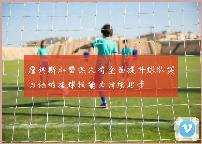 詹姆斯加盟热火将全面提升球队实力他的接球投能力持续进步