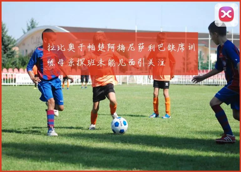 拉比奥于帕楚阿梅尼萨利巴缺席训练母亲探班未能见面引关注