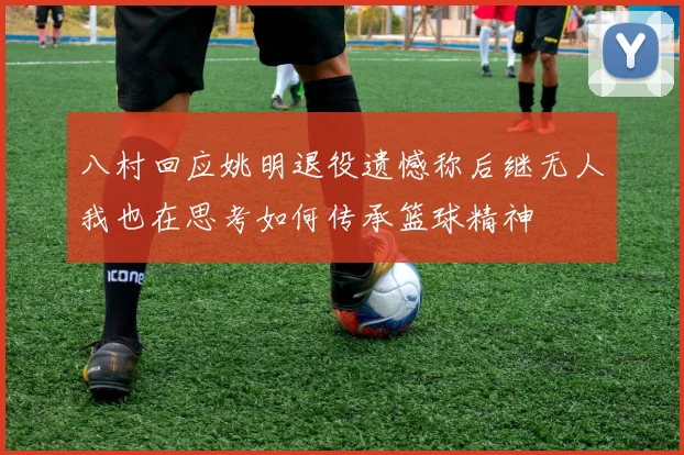 八村回应姚明退役遗憾称后继无人我也在思考如何传承篮球精神
