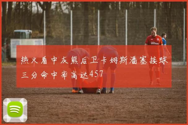 热火看中灰熊后卫卡姆斯潘塞接球三分命中率高达457