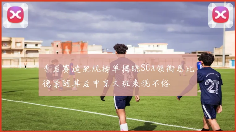 季后赛造犯规榜单揭晓SGA领衔恩比德紧随其后申京文班表现不俗