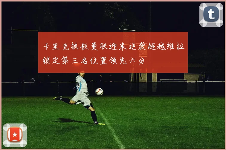 卡里克执教曼联迎来逆袭超越维拉锁定第三名位置领先六分