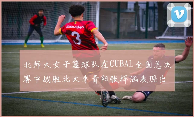 北师大女子篮球队在CUBAL全国总决赛中战胜北大李青阳张梓涵表现出色助力胜利