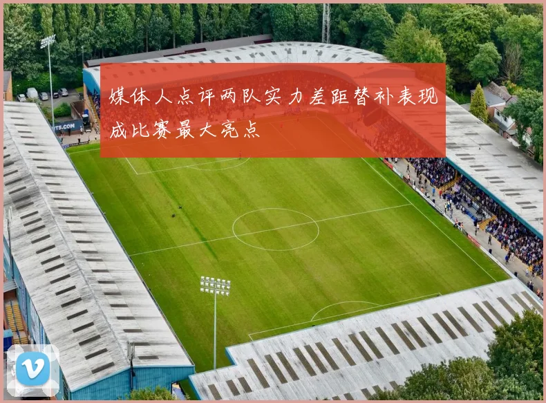 媒体人点评两队实力差距替补表现成比赛最大亮点