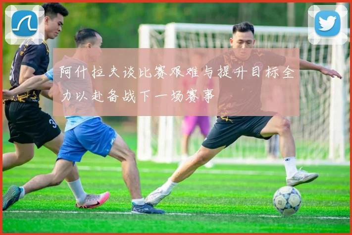 阿什拉夫谈比赛艰难与提升目标全力以赴备战下一场赛事