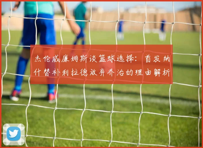 杰伦威廉姆斯谈篮球选择：首发纳什替补利拉德放弃乔治的理由解析