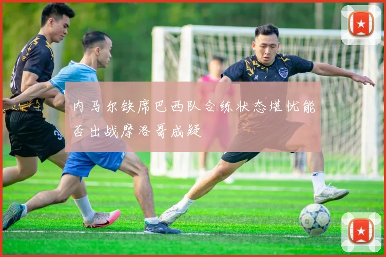内马尔缺席巴西队合练状态堪忧能否出战摩洛哥成疑