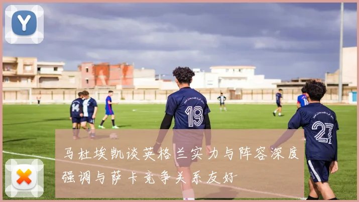 马杜埃凯谈英格兰实力与阵容深度强调与萨卡竞争关系友好