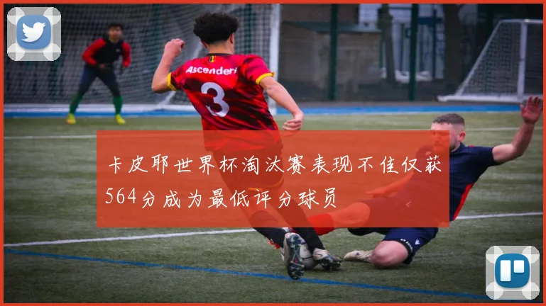 卡皮耶世界杯淘汰赛表现不佳仅获564分成为最低评分球员