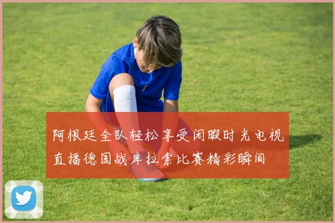 阿根廷全队轻松享受闲暇时光电视直播德国战库拉索比赛精彩瞬间